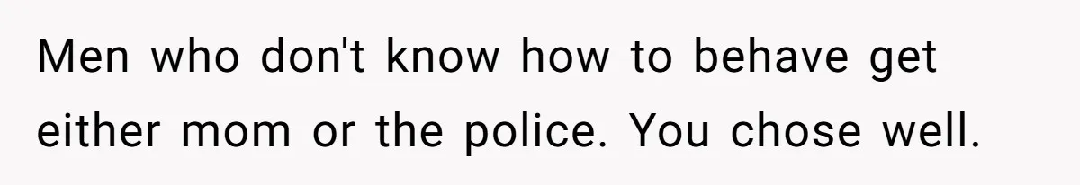 Men who don't know how to behave get either mom or the police. You chose well.