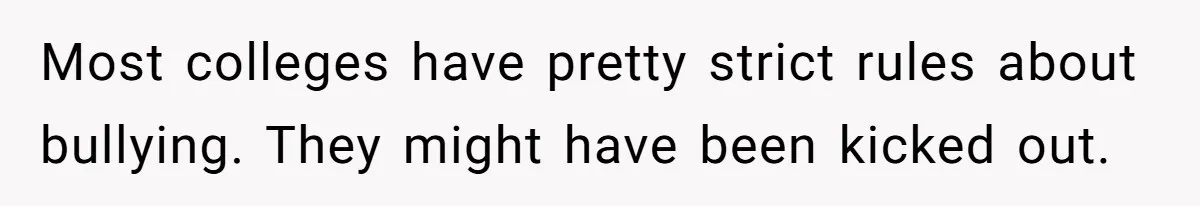 Most colleges have pretty strict rules about bullying. They might have been kicked out.