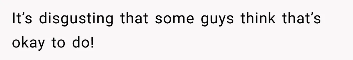 It’s disgusting that some guys think that’s okay to do!