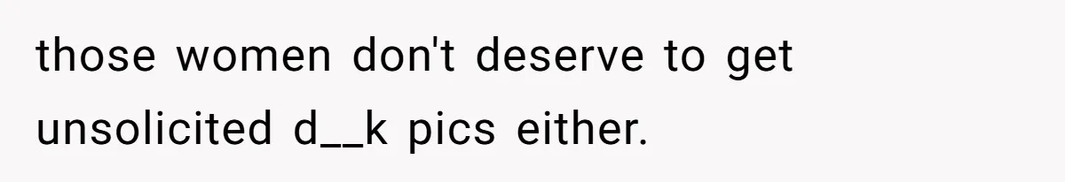 those women don't deserve to get unsolicited d__k pics either.