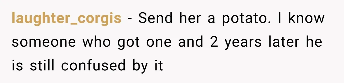laughter_corgis − Send her a potato. I know someone who got one and 2 years later he is still confused by it