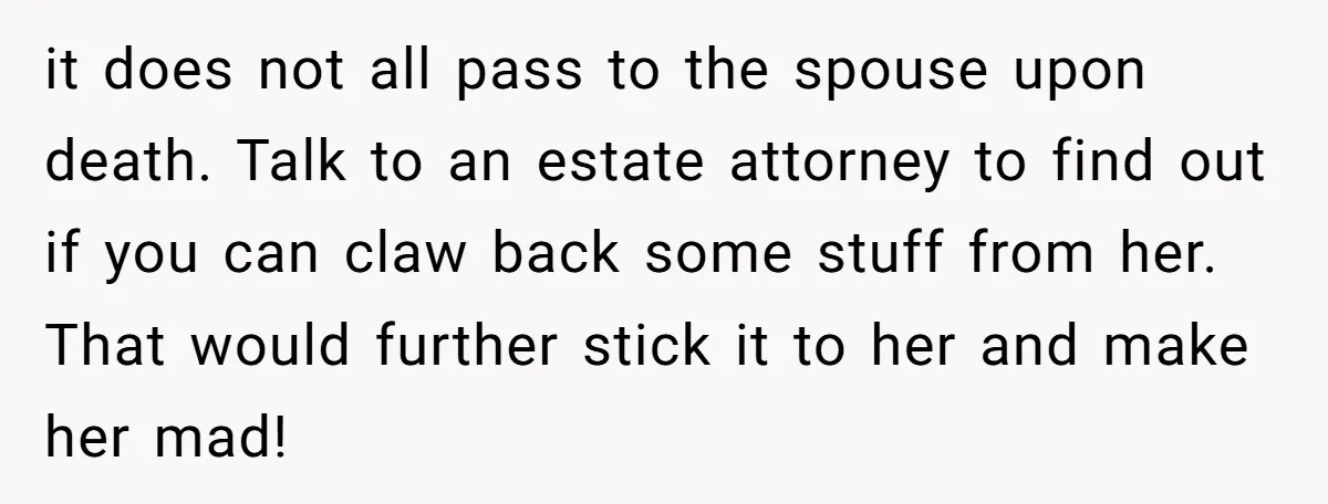 it does not all pass to the spouse upon death. Talk to an estate attorney to find out if you can claw back some stuff from her. That would further...