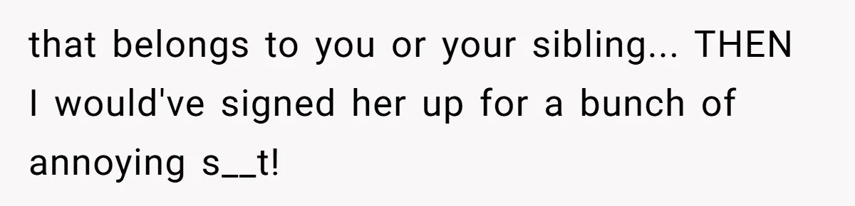that belongs to you or your sibling... THEN I would've signed her up for a bunch of annoying s__t!