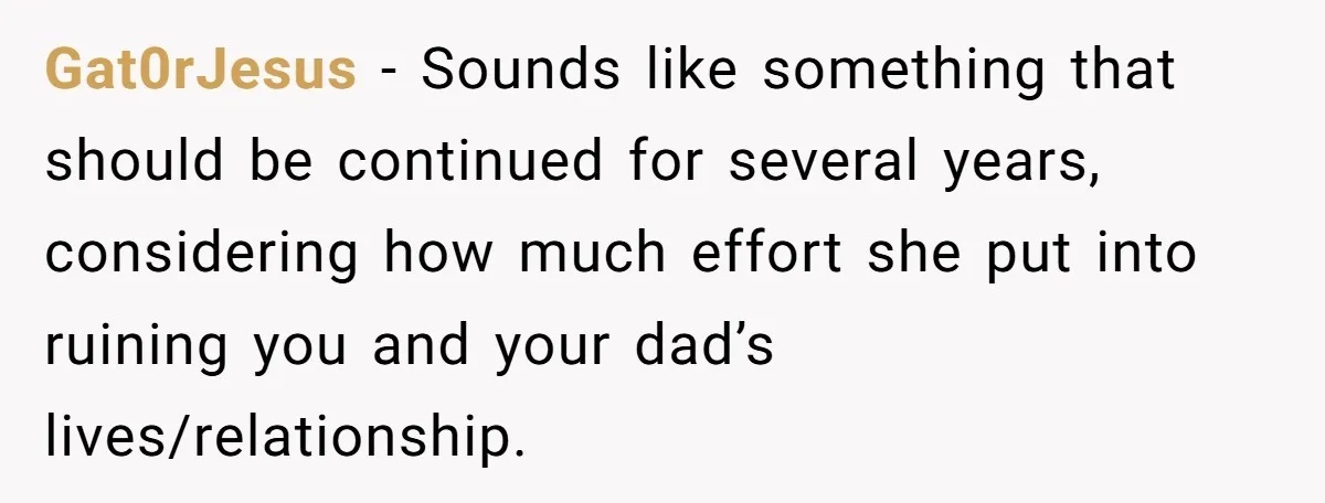 Gat0rJesus − Sounds like something that should be continued for several years, considering how much effort she put into ruining you and your dad’s lives/relationship.