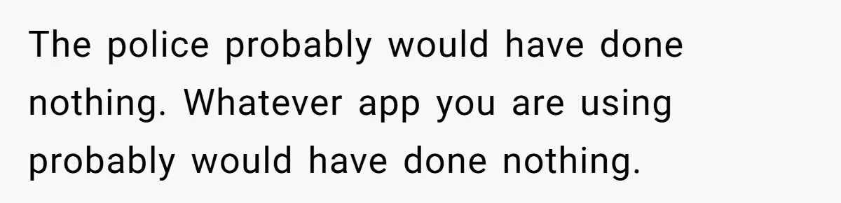 The police probably would have done nothing. Whatever app you are using probably would have done nothing.