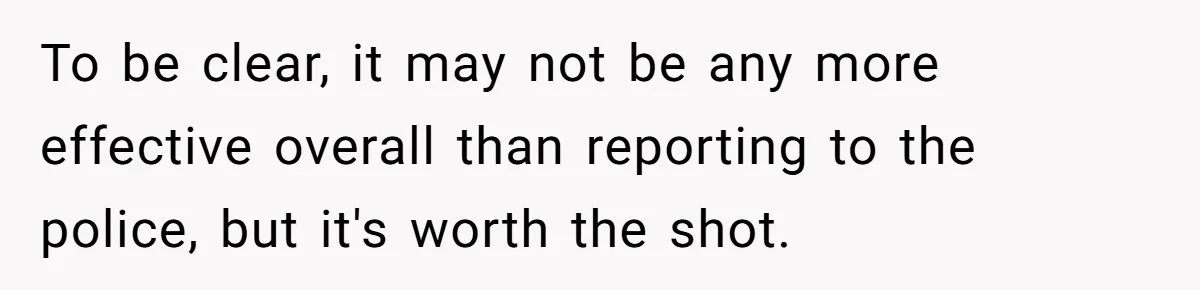 To be clear, it may not be any more effective overall than reporting to the police, but it's worth the shot.