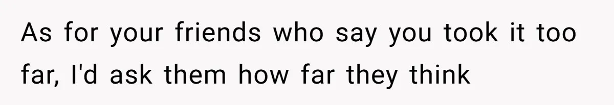 As for your friends who say you took it too far, I'd ask them how far they think