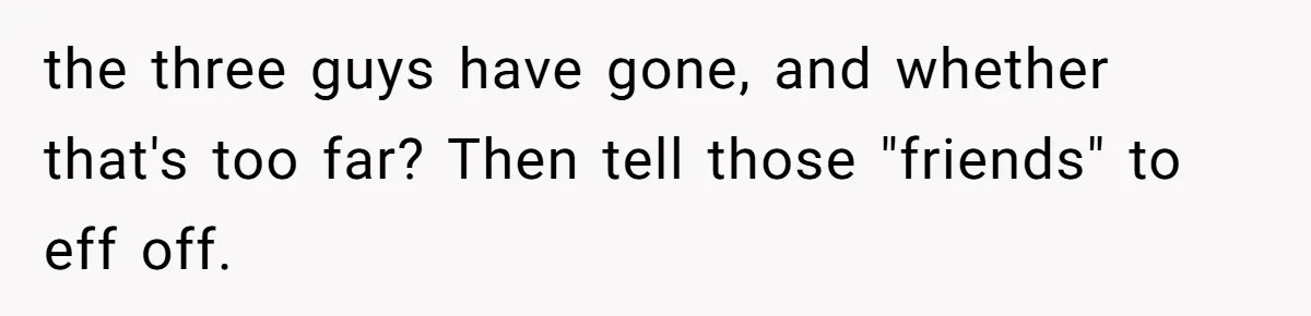 the three guys have gone, and whether that's too far? Then tell those "friends" to eff off.