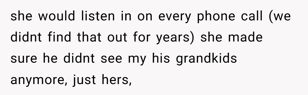 she would listen in on every phone call (we didnt find that out for years) she made sure he didnt see my his grandkids anymore, just hers,