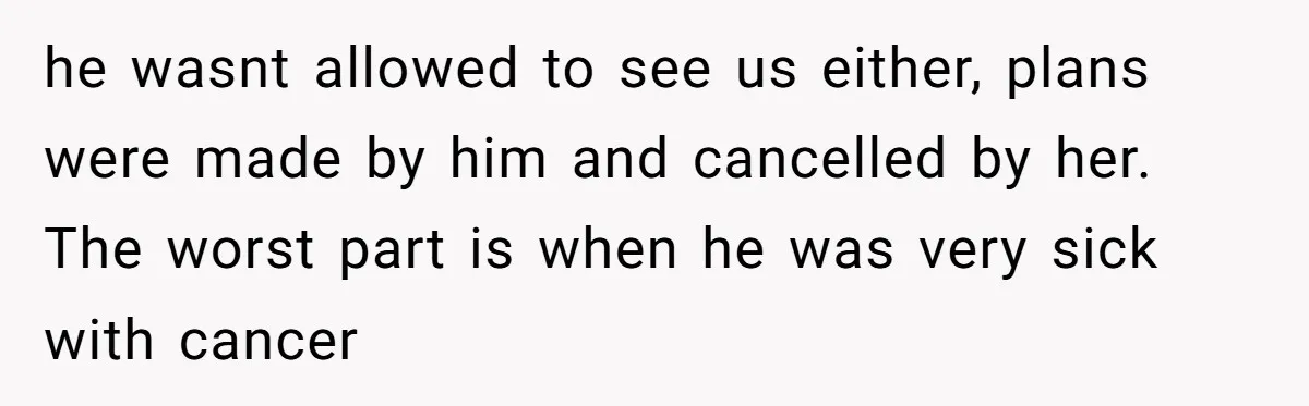 he wasnt allowed to see us either, plans were made by him and cancelled by her. The worst part is when he was very sick with cancer