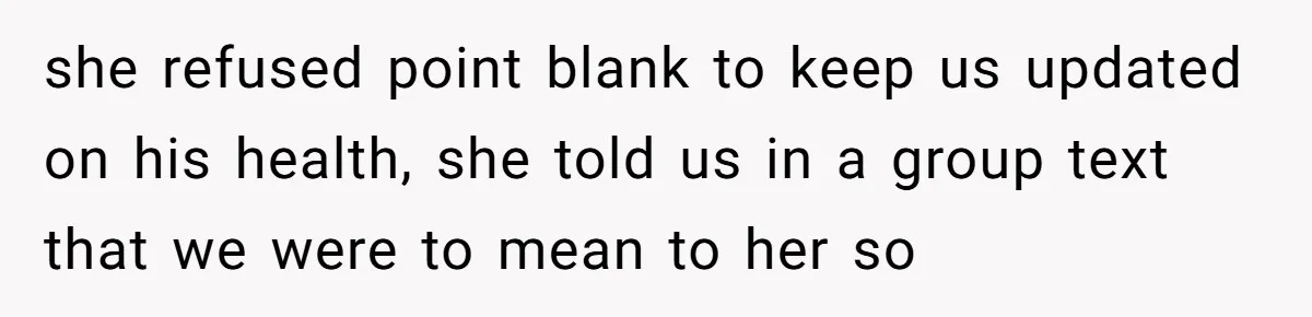 she refused point blank to keep us updated on his health, she told us in a group text that we were to mean to her so