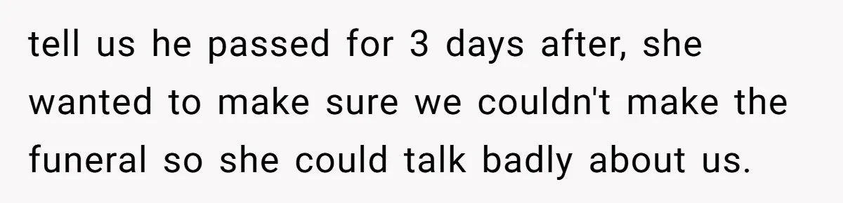 tell us he passed for 3 days after, she wanted to make sure we couldn't make the funeral so she could talk badly about us.