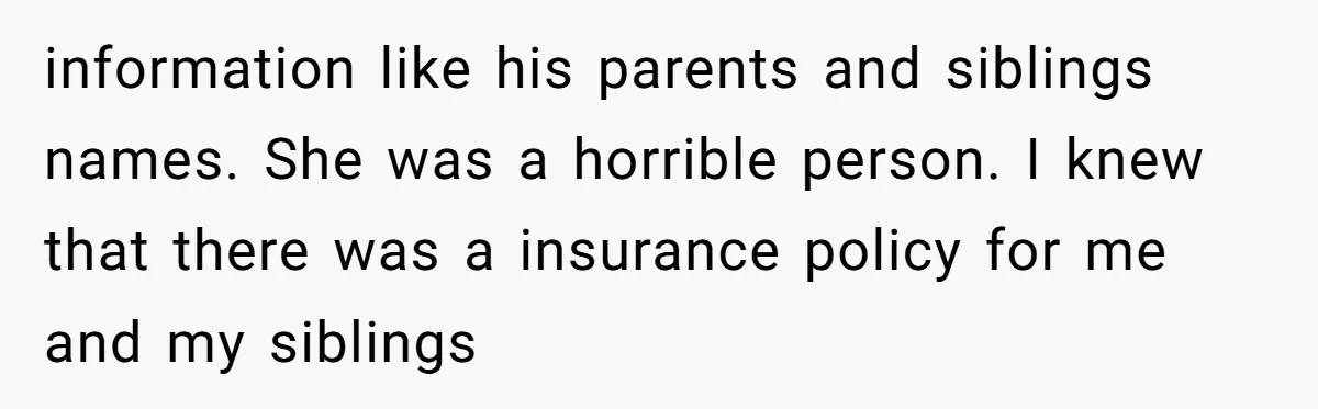 information like his parents and siblings names. She was a horrible person. I knew that there was a insurance policy for me and my siblings