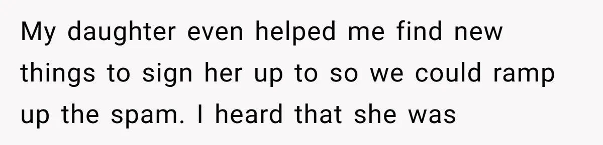 My daughter even helped me find new things to sign her up to so we could ramp up the spam. I heard that she was