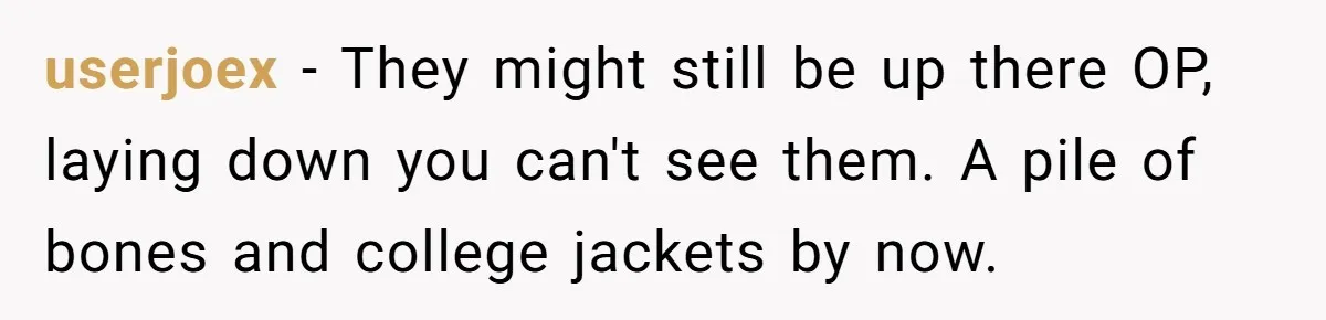 userjoex - They might still be up there OP, laying down you can't see them. A pile of bones and college jackets by now.