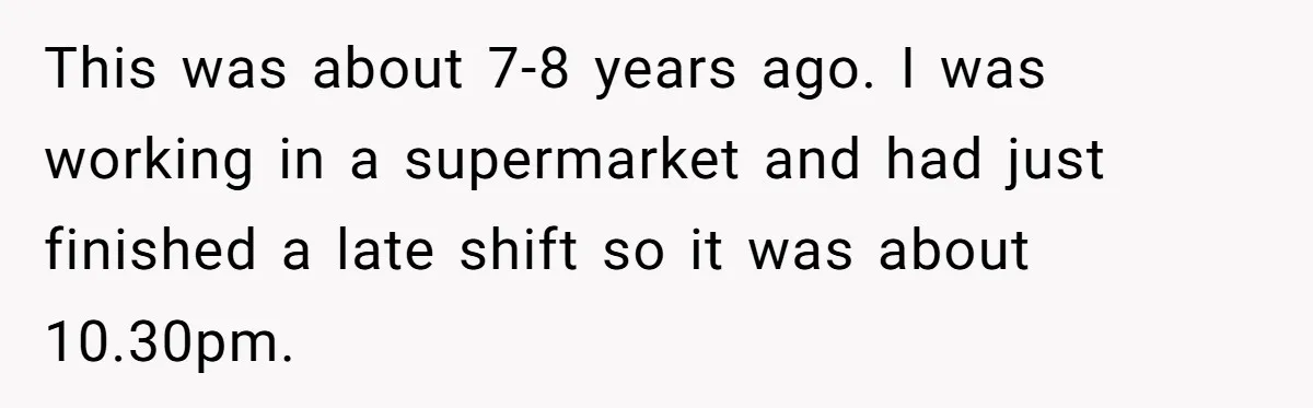 This was about 7-8 years ago. I was working in a supermarket and had just finished a late shift so it was about 10.30pm.