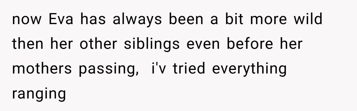 now Eva has always been a bit more wild then her other siblings even before her mothers passing,  i'v tried everything ranging