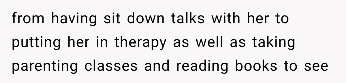from having sit down talks with her to putting her in therapy as well as taking parenting classes and reading books to see