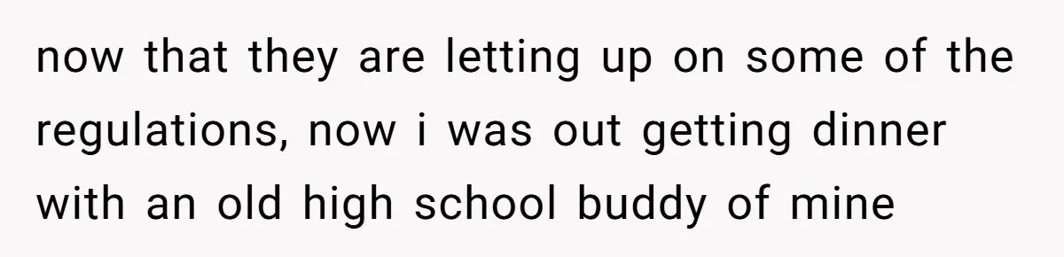 now that they are letting up on some of the regulations, now i was out getting dinner with an old high school buddy of mine