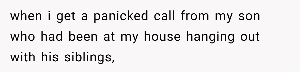 when i get a panicked call from my son who had been at my house hanging out with his siblings,