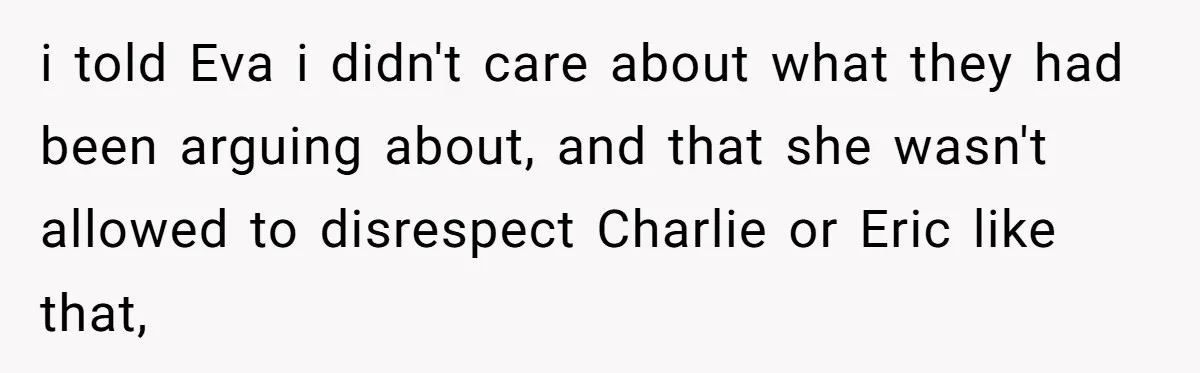 i told Eva i didn't care about what they had been arguing about, and that she wasn't allowed to disrespect Charlie or Eric like that,