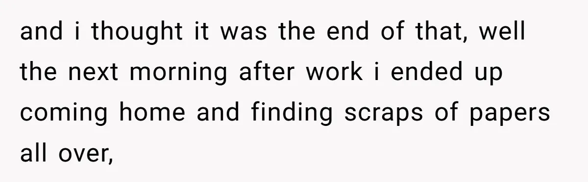 and i thought it was the end of that, well the next morning after work i ended up coming home and finding scraps of papers all over,