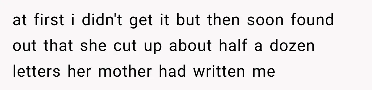 at first i didn't get it but then soon found out that she cut up about half a dozen letters her mother had written me