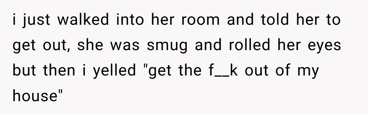 i just walked into her room and told her to get out, she was smug and rolled her eyes but then i yelled "get the f__k out of my house"