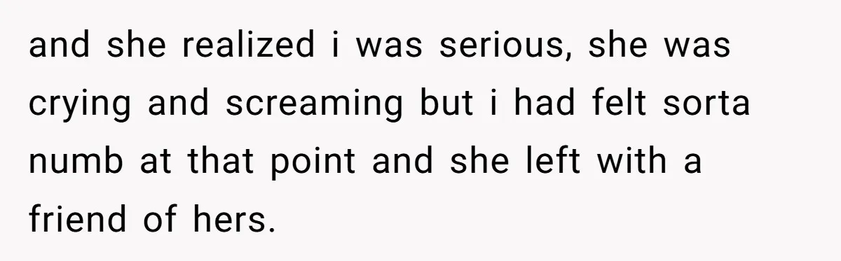 and she realized i was serious, she was crying and screaming but i had felt sorta numb at that point and she left with a friend of hers.