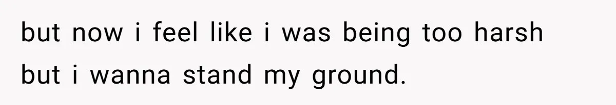but now i feel like i was being too harsh but i wanna stand my ground.