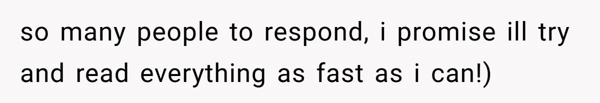 so many people to respond, i promise ill try and read everything as fast as i can!)