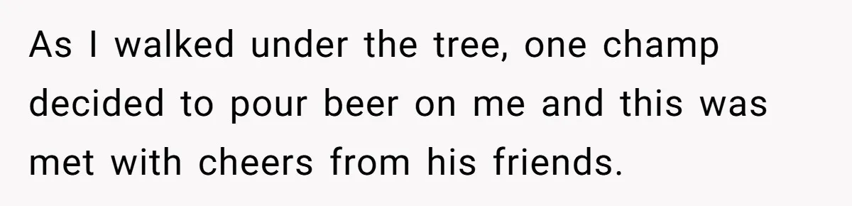 As I walked under the tree, one champ decided to pour beer on me and this was met with cheers from his friends.