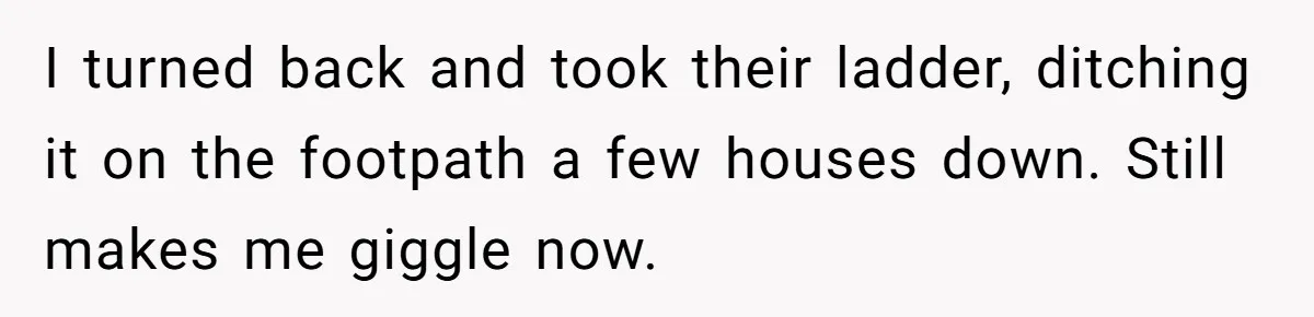 I turned back and took their ladder, ditching it on the footpath a few houses down. Still makes me giggle now.