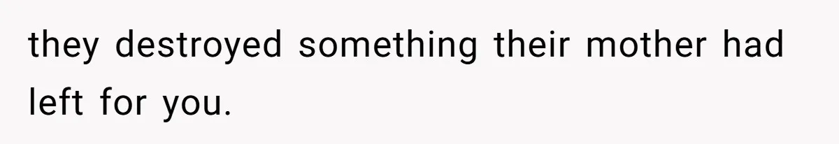 they destroyed something their mother had left for you.