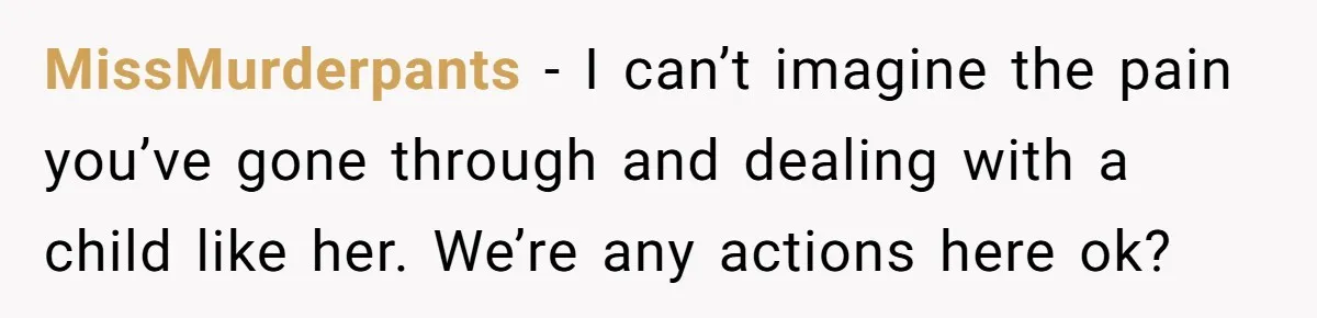 MissMurderpants − I can’t imagine the pain you’ve gone through and dealing with a child like her. We’re any actions here ok?
