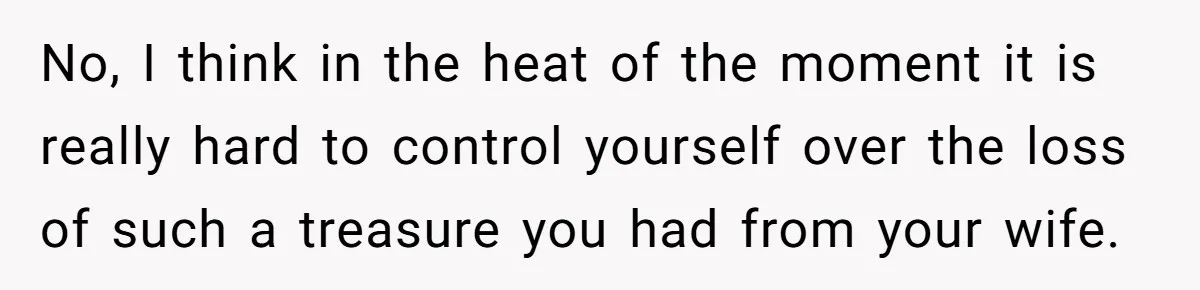 No, I think in the heat of the moment it is really hard to control yourself over the loss of such a treasure you had from your wife.