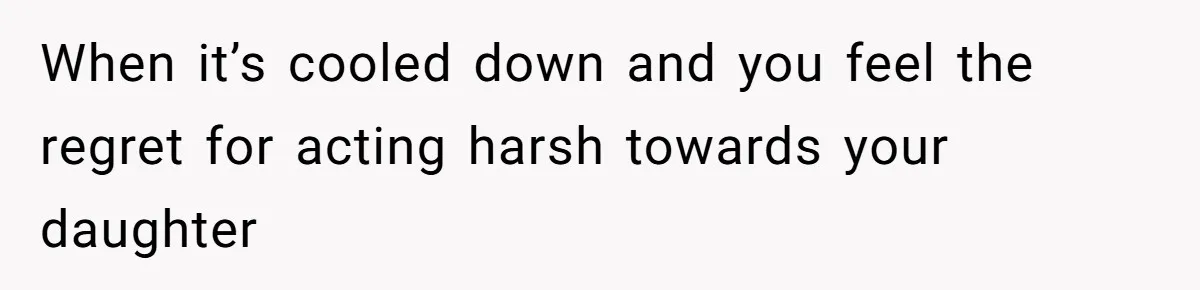 When it’s cooled down and you feel the regret for acting harsh towards your daughter