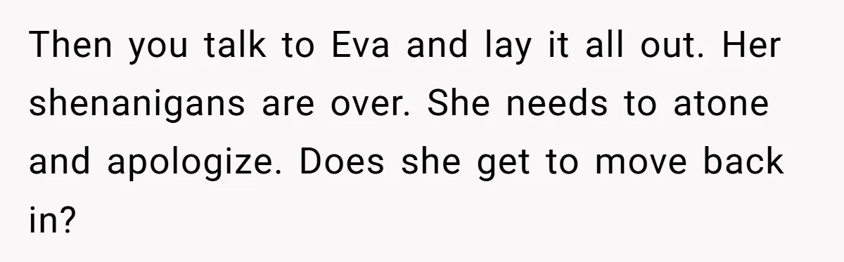 Then you talk to Eva and lay it all out. Her shenanigans are over. She needs to atone and apologize. Does she get to move back in?