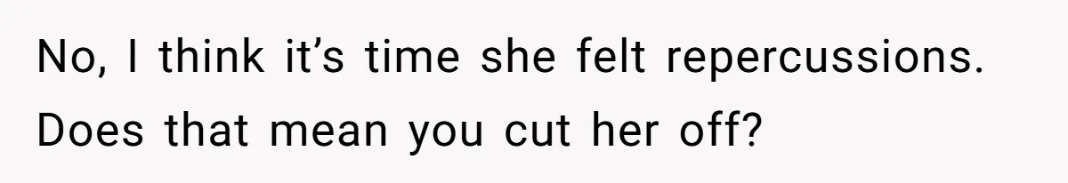 No, I think it’s time she felt repercussions. Does that mean you cut her off?