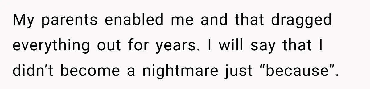 My parents enabled me and that dragged everything out for years. I will say that I didn’t become a nightmare just “because”.