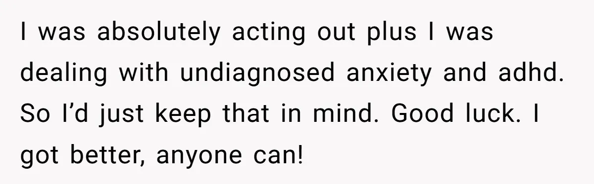 I was absolutely acting out plus I was dealing with undiagnosed anxiety and adhd. So I’d just keep that in mind. Good luck. I got better, anyone can!