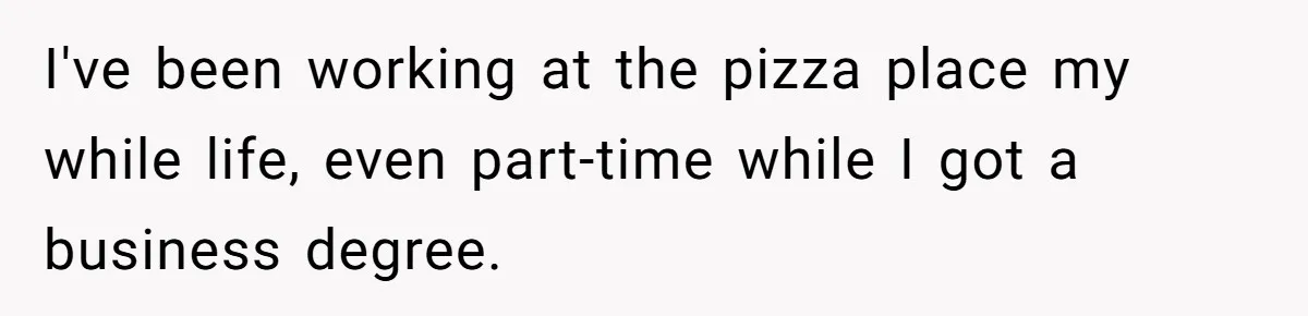 I've been working at the pizza place my while life, even part-time while I got a business degree.