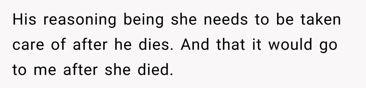 His reasoning being she needs to be taken care of after he dies. And that it would go to me after she died.