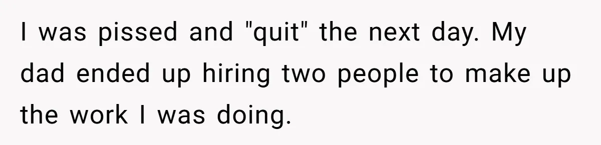 I was pissed and "quit" the next day. My dad ended up hiring two people to make up the work I was doing.