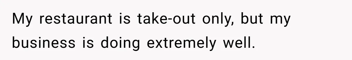 My restaurant is take-out only, but my business is doing extremely well.