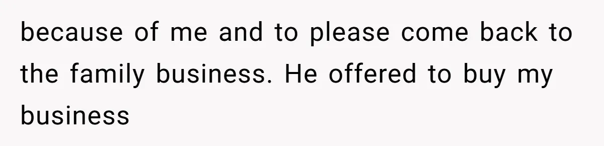 because of me and to please come back to the family business. He offered to buy my business