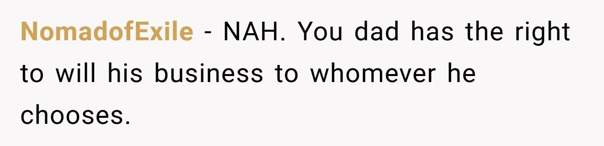 NomadofExile − NAH. You dad has the right to will his business to whomever he chooses.