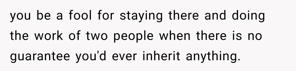 you be a fool for staying there and doing the work of two people when there is no guarantee you'd ever inherit anything.