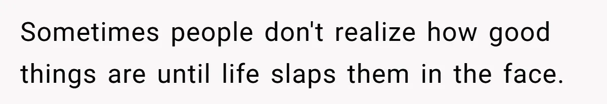 Sometimes people don't realize how good things are until life slaps them in the face.