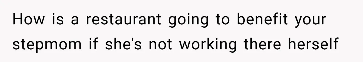 How is a restaurant going to benefit your stepmom if she's not working there herself